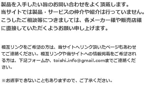 製品を入手したい旨のお問い合わせをよく頂戴します。当サイトでは実際の製品・サービスの仲介は行っておりません。ご購入を前提とされるご相談等につきましては、各メーカー様や販売店様に直接していただくようお願い申し上げます。